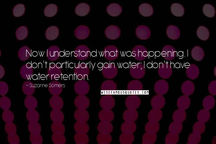 Suzanne Somers Quotes: Now I understand what was happening. I don't particularly gain water; I don't have water retention.