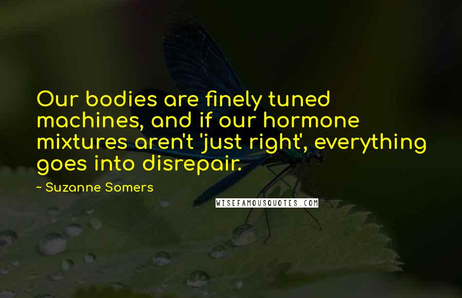 Suzanne Somers Quotes: Our bodies are finely tuned machines, and if our hormone mixtures aren't 'just right', everything goes into disrepair.