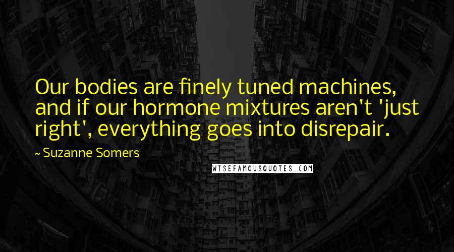 Suzanne Somers Quotes: Our bodies are finely tuned machines, and if our hormone mixtures aren't 'just right', everything goes into disrepair.