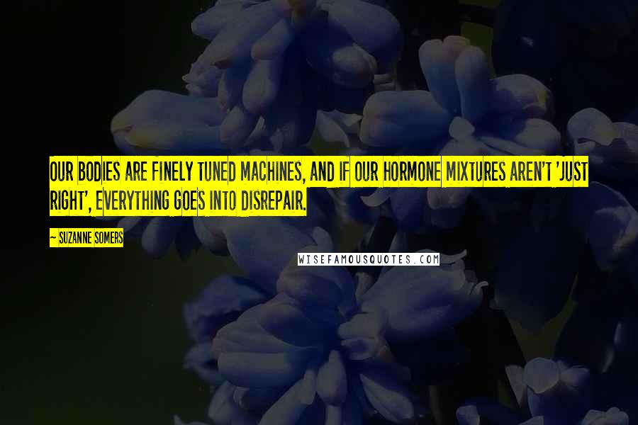 Suzanne Somers Quotes: Our bodies are finely tuned machines, and if our hormone mixtures aren't 'just right', everything goes into disrepair.