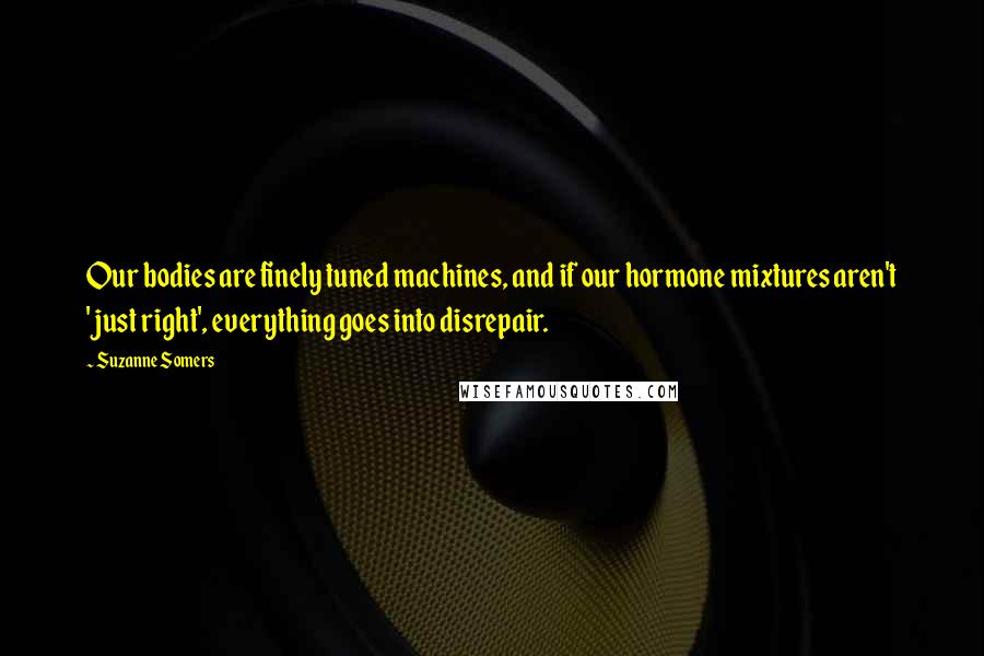 Suzanne Somers Quotes: Our bodies are finely tuned machines, and if our hormone mixtures aren't 'just right', everything goes into disrepair.