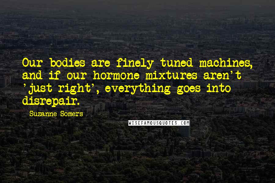 Suzanne Somers Quotes: Our bodies are finely tuned machines, and if our hormone mixtures aren't 'just right', everything goes into disrepair.