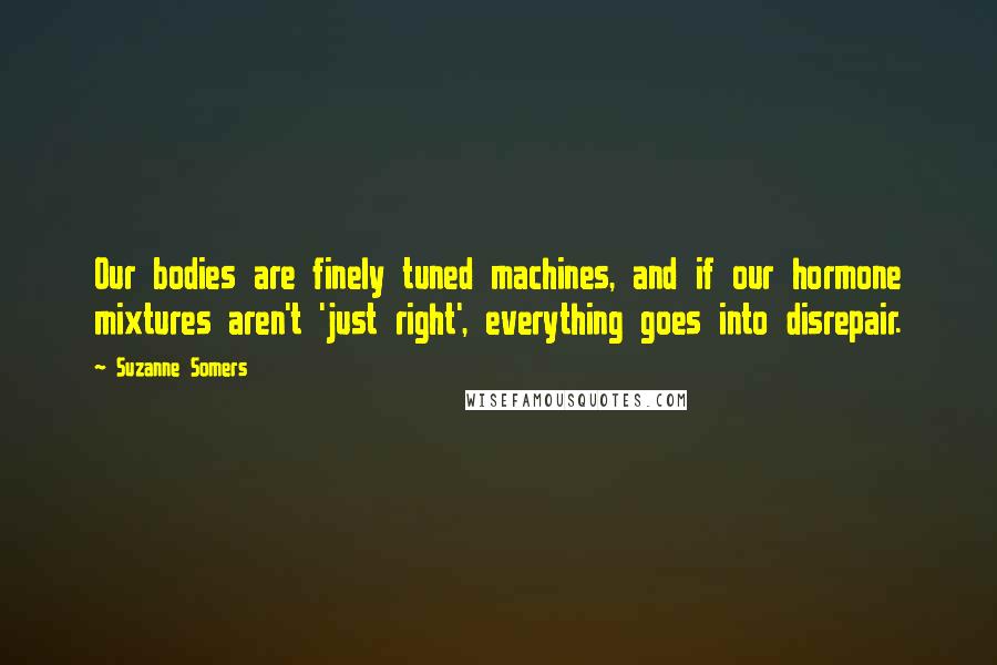 Suzanne Somers Quotes: Our bodies are finely tuned machines, and if our hormone mixtures aren't 'just right', everything goes into disrepair.