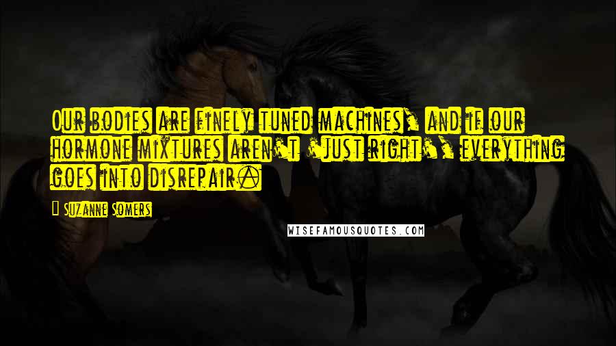 Suzanne Somers Quotes: Our bodies are finely tuned machines, and if our hormone mixtures aren't 'just right', everything goes into disrepair.