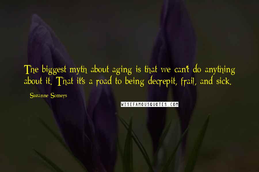 Suzanne Somers Quotes: The biggest myth about aging is that we can't do anything about it. That it's a road to being decrepit, frail, and sick.