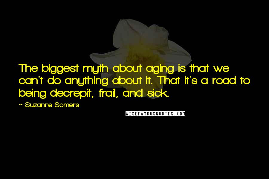 Suzanne Somers Quotes: The biggest myth about aging is that we can't do anything about it. That it's a road to being decrepit, frail, and sick.