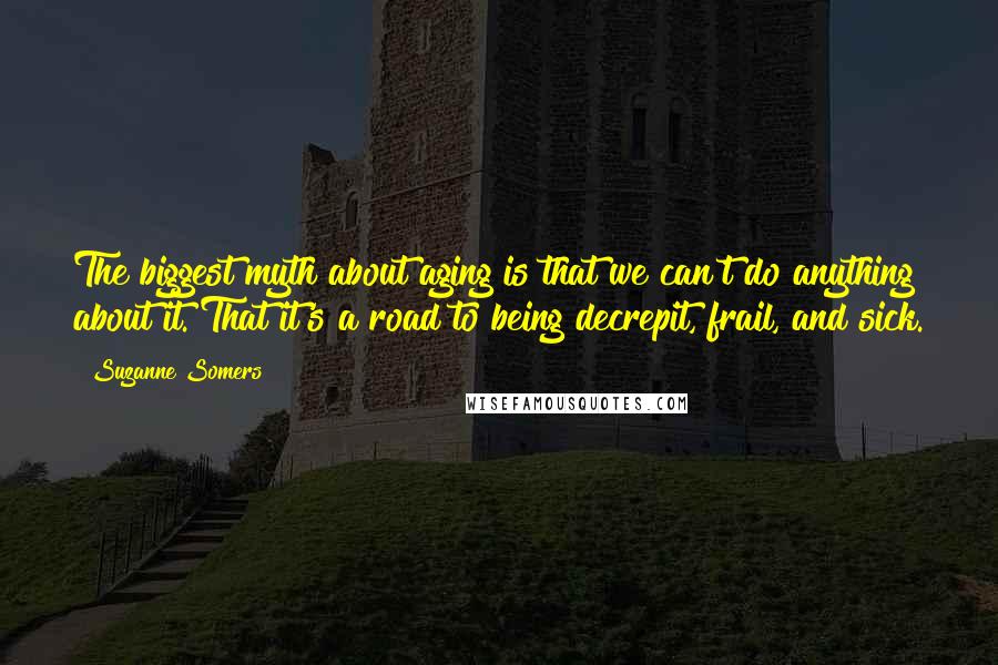 Suzanne Somers Quotes: The biggest myth about aging is that we can't do anything about it. That it's a road to being decrepit, frail, and sick.