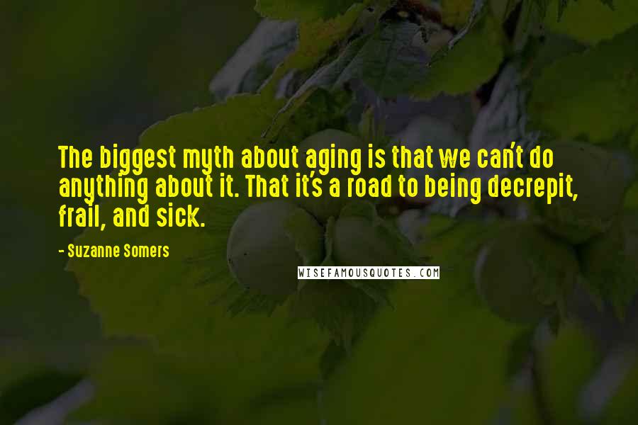 Suzanne Somers Quotes: The biggest myth about aging is that we can't do anything about it. That it's a road to being decrepit, frail, and sick.