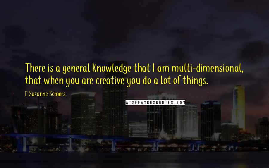Suzanne Somers Quotes: There is a general knowledge that I am multi-dimensional, that when you are creative you do a lot of things.