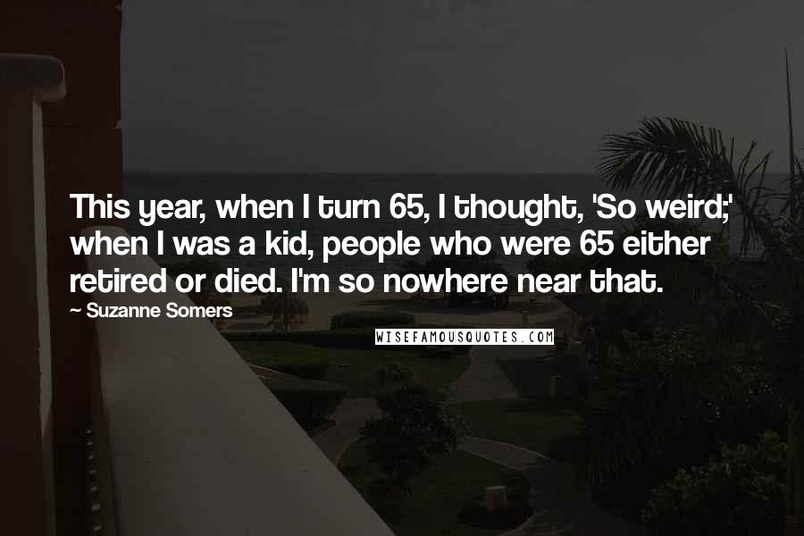 Suzanne Somers Quotes: This year, when I turn 65, I thought, 'So weird;' when I was a kid, people who were 65 either retired or died. I'm so nowhere near that.