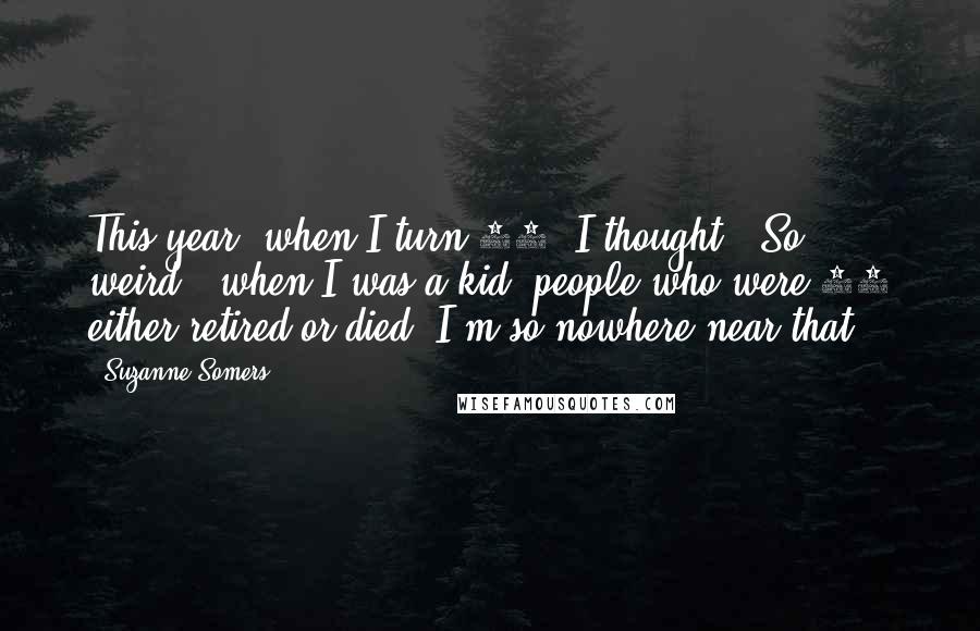 Suzanne Somers Quotes: This year, when I turn 65, I thought, 'So weird;' when I was a kid, people who were 65 either retired or died. I'm so nowhere near that.
