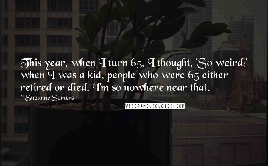 Suzanne Somers Quotes: This year, when I turn 65, I thought, 'So weird;' when I was a kid, people who were 65 either retired or died. I'm so nowhere near that.