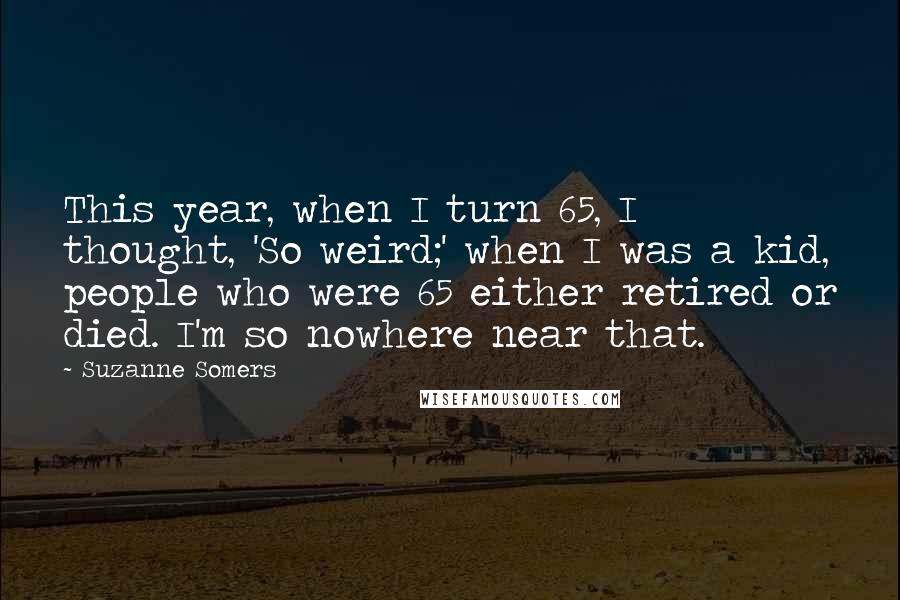 Suzanne Somers Quotes: This year, when I turn 65, I thought, 'So weird;' when I was a kid, people who were 65 either retired or died. I'm so nowhere near that.