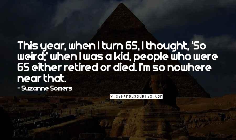 Suzanne Somers Quotes: This year, when I turn 65, I thought, 'So weird;' when I was a kid, people who were 65 either retired or died. I'm so nowhere near that.