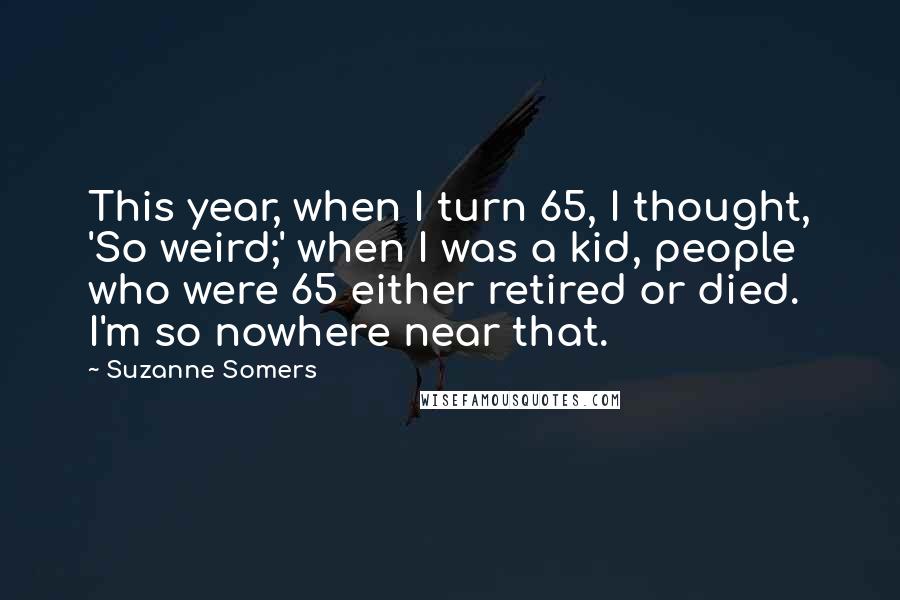 Suzanne Somers Quotes: This year, when I turn 65, I thought, 'So weird;' when I was a kid, people who were 65 either retired or died. I'm so nowhere near that.