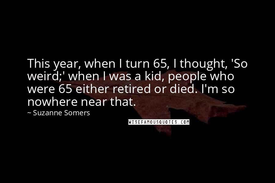 Suzanne Somers Quotes: This year, when I turn 65, I thought, 'So weird;' when I was a kid, people who were 65 either retired or died. I'm so nowhere near that.