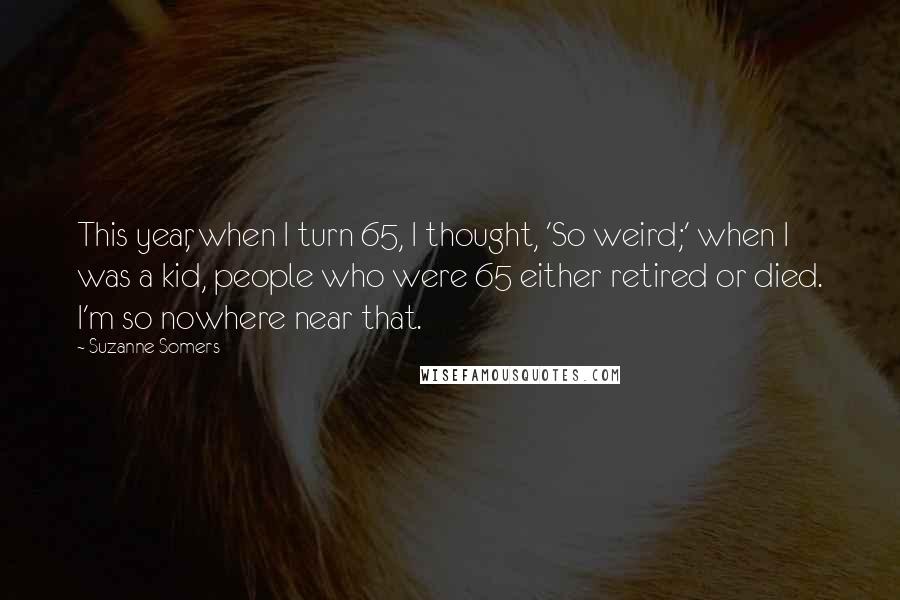 Suzanne Somers Quotes: This year, when I turn 65, I thought, 'So weird;' when I was a kid, people who were 65 either retired or died. I'm so nowhere near that.
