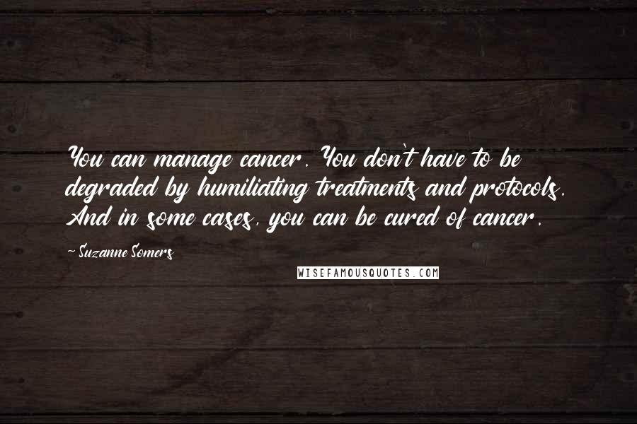 Suzanne Somers Quotes: You can manage cancer. You don't have to be degraded by humiliating treatments and protocols. And in some cases, you can be cured of cancer.