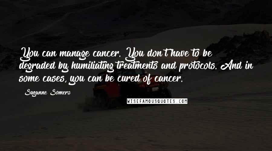 Suzanne Somers Quotes: You can manage cancer. You don't have to be degraded by humiliating treatments and protocols. And in some cases, you can be cured of cancer.