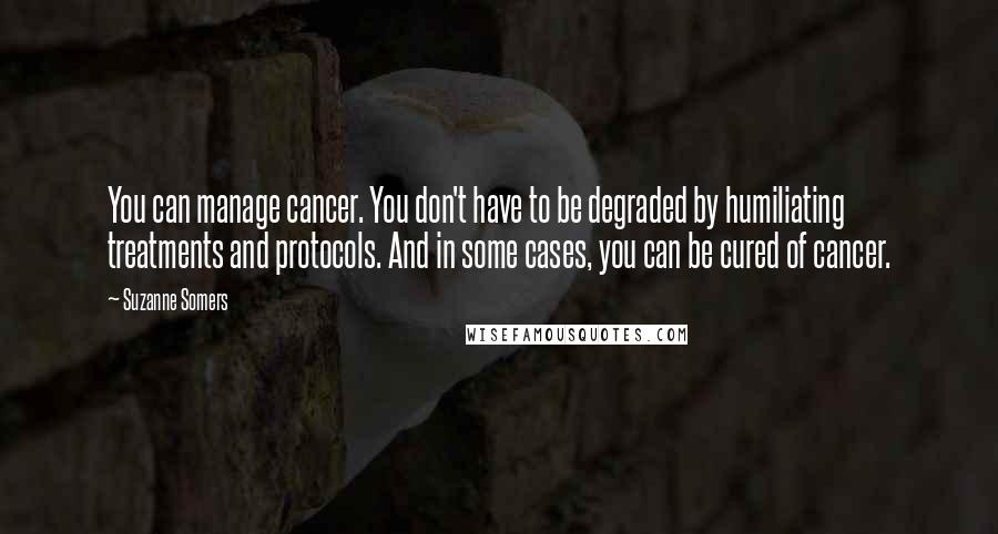 Suzanne Somers Quotes: You can manage cancer. You don't have to be degraded by humiliating treatments and protocols. And in some cases, you can be cured of cancer.