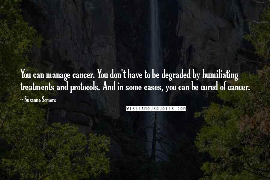 Suzanne Somers Quotes: You can manage cancer. You don't have to be degraded by humiliating treatments and protocols. And in some cases, you can be cured of cancer.