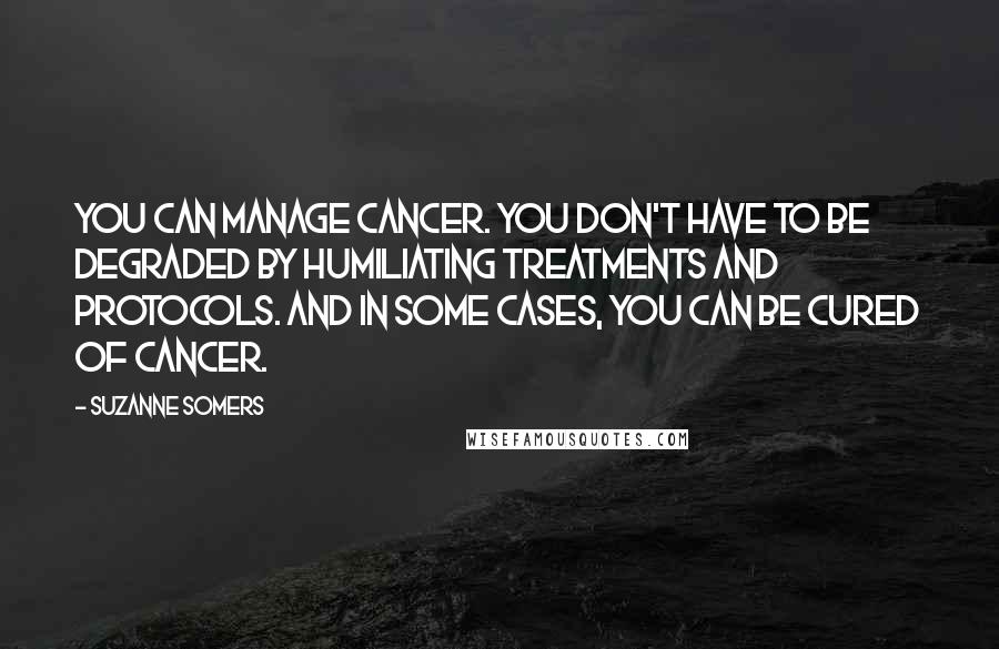 Suzanne Somers Quotes: You can manage cancer. You don't have to be degraded by humiliating treatments and protocols. And in some cases, you can be cured of cancer.