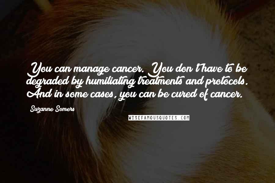 Suzanne Somers Quotes: You can manage cancer. You don't have to be degraded by humiliating treatments and protocols. And in some cases, you can be cured of cancer.