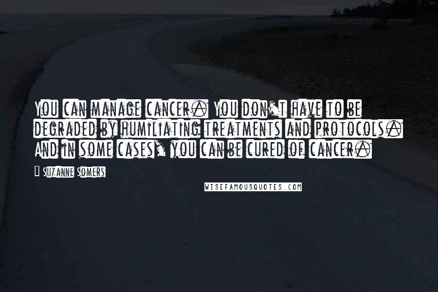 Suzanne Somers Quotes: You can manage cancer. You don't have to be degraded by humiliating treatments and protocols. And in some cases, you can be cured of cancer.