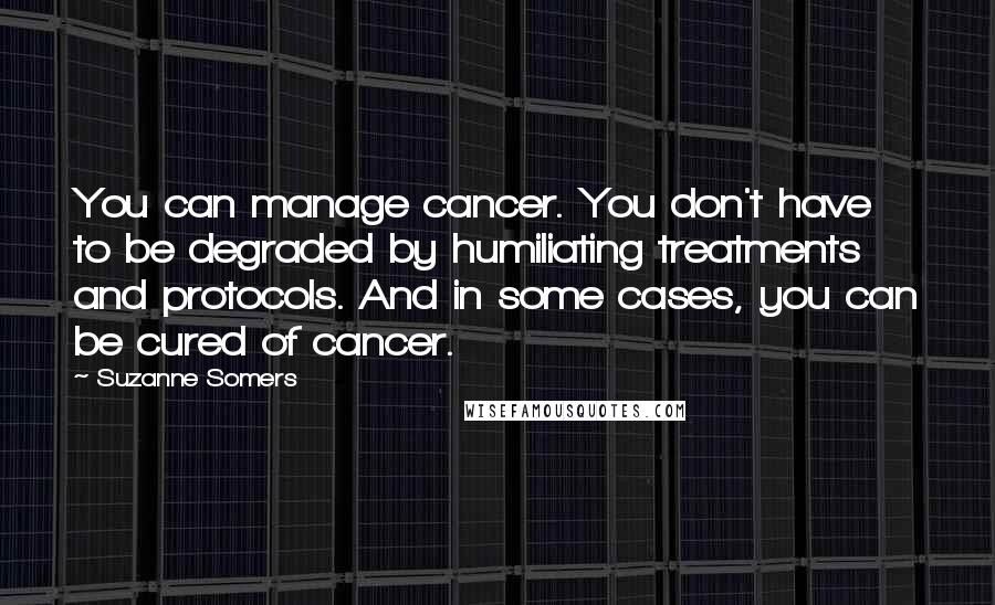 Suzanne Somers Quotes: You can manage cancer. You don't have to be degraded by humiliating treatments and protocols. And in some cases, you can be cured of cancer.