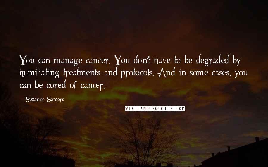 Suzanne Somers Quotes: You can manage cancer. You don't have to be degraded by humiliating treatments and protocols. And in some cases, you can be cured of cancer.