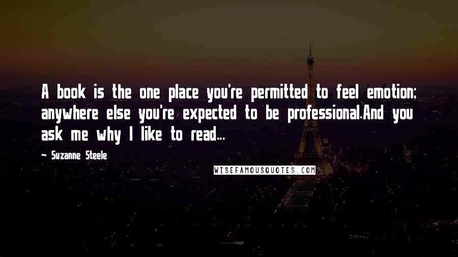 Suzanne Steele Quotes: A book is the one place you're permitted to feel emotion; anywhere else you're expected to be professional.And you ask me why I like to read...