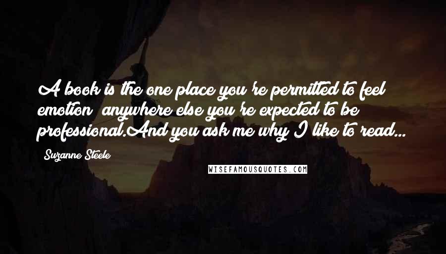 Suzanne Steele Quotes: A book is the one place you're permitted to feel emotion; anywhere else you're expected to be professional.And you ask me why I like to read...