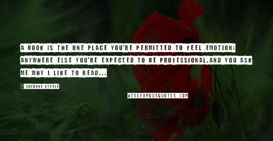 Suzanne Steele Quotes: A book is the one place you're permitted to feel emotion; anywhere else you're expected to be professional.And you ask me why I like to read...