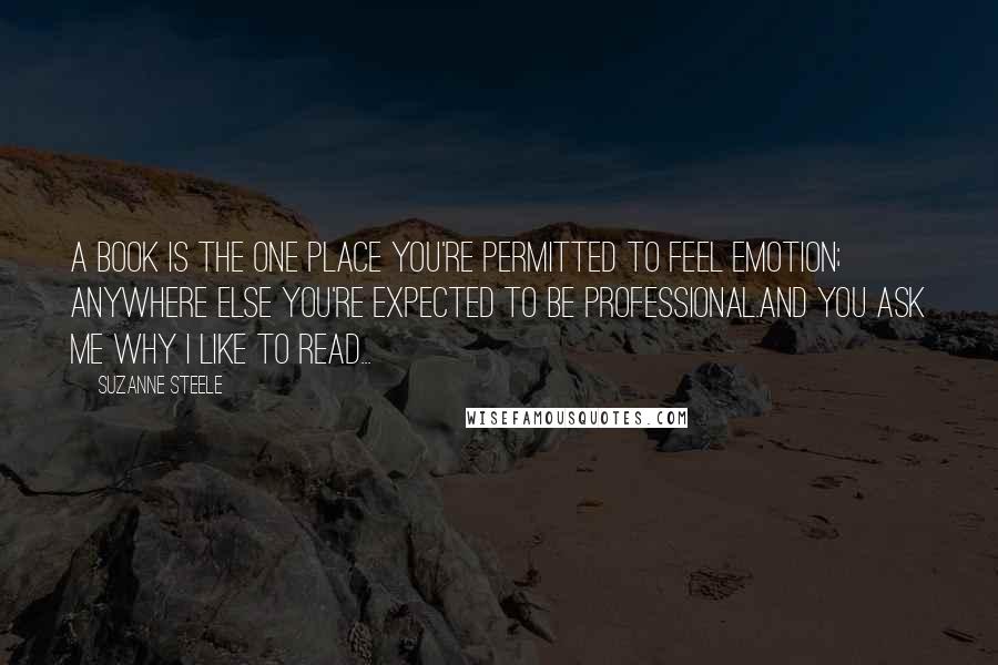 Suzanne Steele Quotes: A book is the one place you're permitted to feel emotion; anywhere else you're expected to be professional.And you ask me why I like to read...