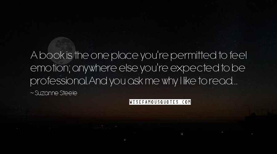 Suzanne Steele Quotes: A book is the one place you're permitted to feel emotion; anywhere else you're expected to be professional.And you ask me why I like to read...