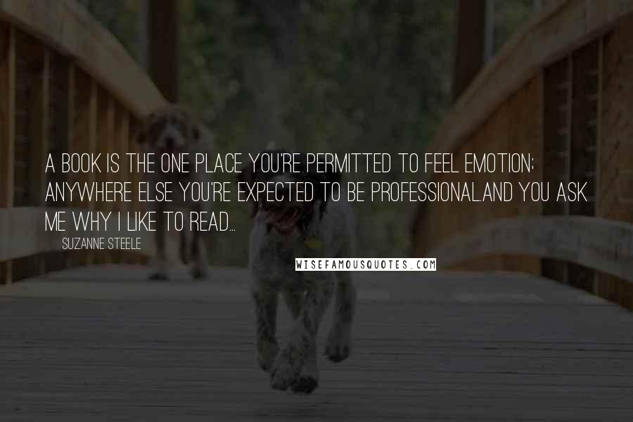 Suzanne Steele Quotes: A book is the one place you're permitted to feel emotion; anywhere else you're expected to be professional.And you ask me why I like to read...