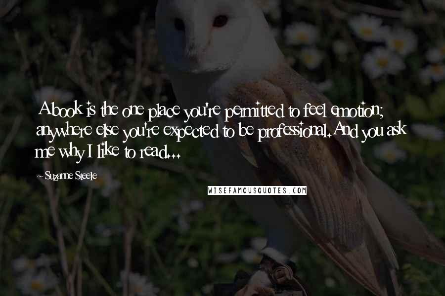 Suzanne Steele Quotes: A book is the one place you're permitted to feel emotion; anywhere else you're expected to be professional.And you ask me why I like to read...