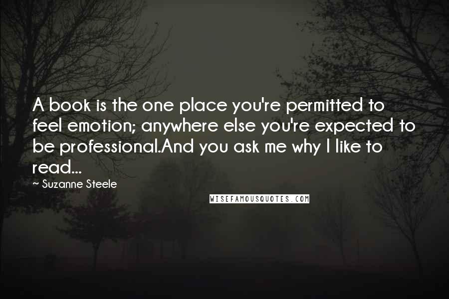 Suzanne Steele Quotes: A book is the one place you're permitted to feel emotion; anywhere else you're expected to be professional.And you ask me why I like to read...