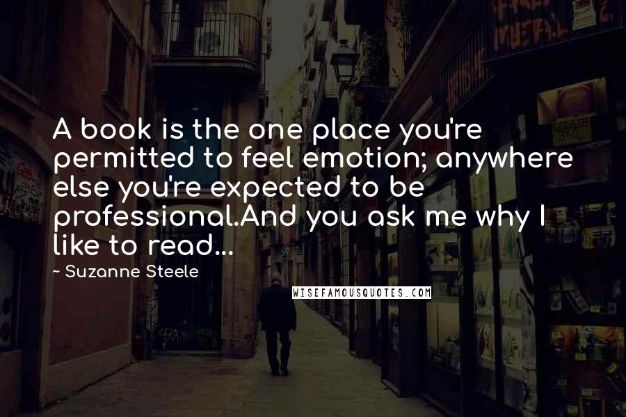 Suzanne Steele Quotes: A book is the one place you're permitted to feel emotion; anywhere else you're expected to be professional.And you ask me why I like to read...