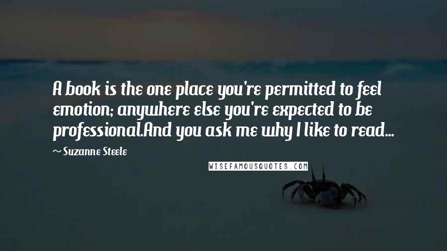 Suzanne Steele Quotes: A book is the one place you're permitted to feel emotion; anywhere else you're expected to be professional.And you ask me why I like to read...