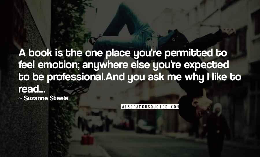 Suzanne Steele Quotes: A book is the one place you're permitted to feel emotion; anywhere else you're expected to be professional.And you ask me why I like to read...