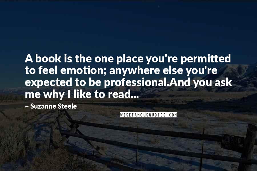 Suzanne Steele Quotes: A book is the one place you're permitted to feel emotion; anywhere else you're expected to be professional.And you ask me why I like to read...
