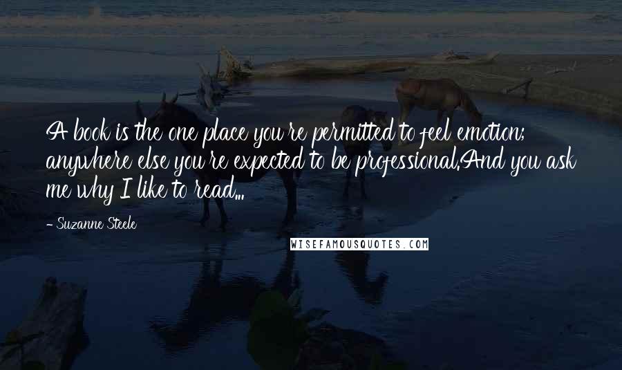 Suzanne Steele Quotes: A book is the one place you're permitted to feel emotion; anywhere else you're expected to be professional.And you ask me why I like to read...