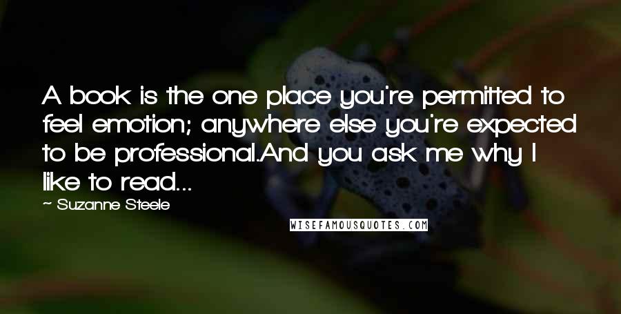 Suzanne Steele Quotes: A book is the one place you're permitted to feel emotion; anywhere else you're expected to be professional.And you ask me why I like to read...