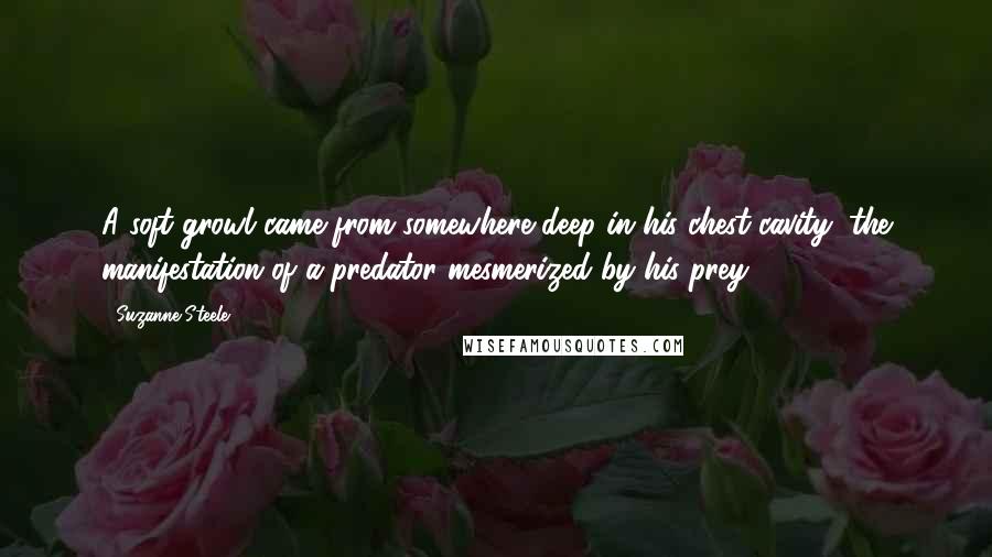 Suzanne Steele Quotes: A soft growl came from somewhere deep in his chest cavity, the manifestation of a predator mesmerized by his prey.