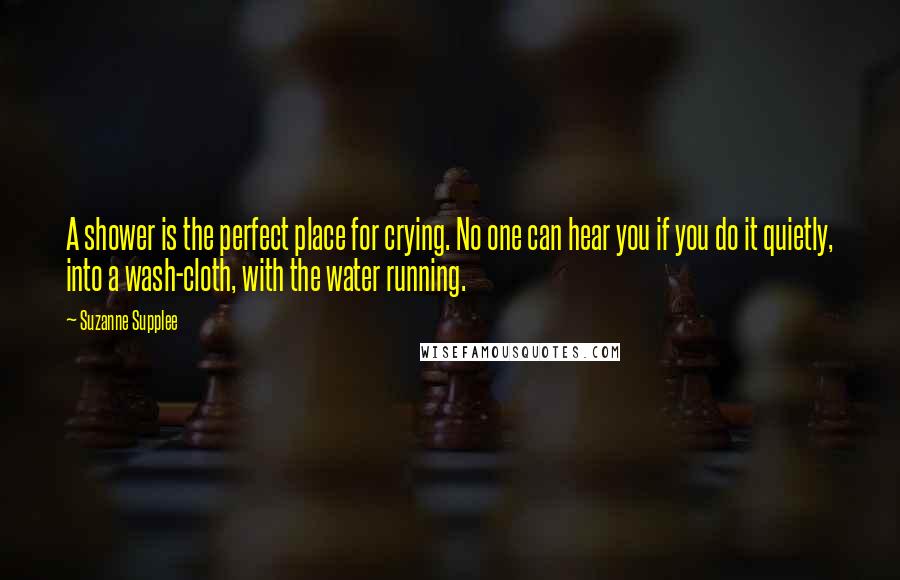 Suzanne Supplee Quotes: A shower is the perfect place for crying. No one can hear you if you do it quietly, into a wash-cloth, with the water running.