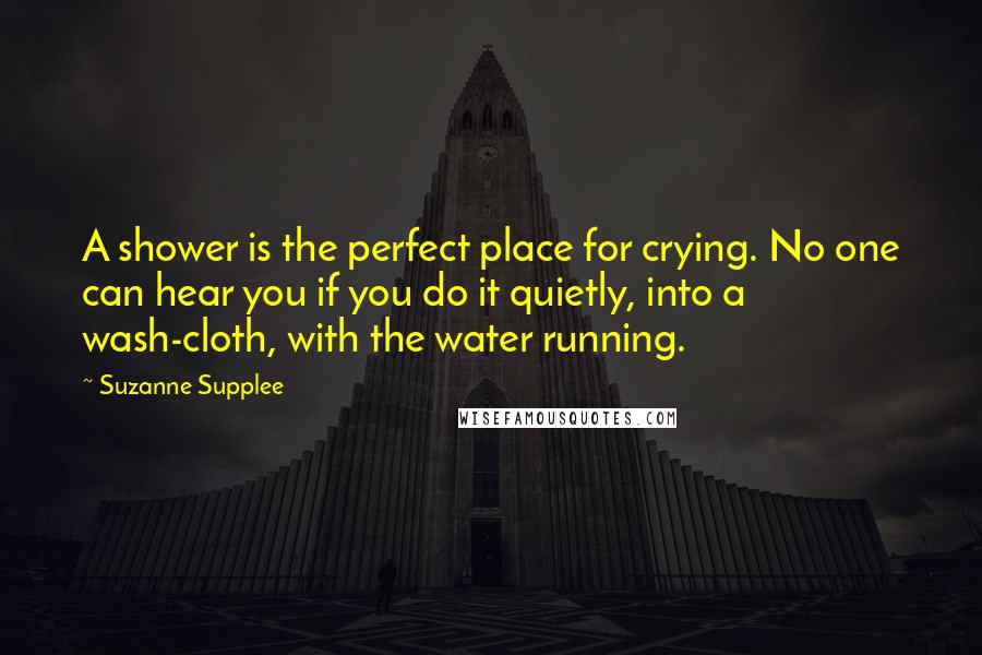 Suzanne Supplee Quotes: A shower is the perfect place for crying. No one can hear you if you do it quietly, into a wash-cloth, with the water running.