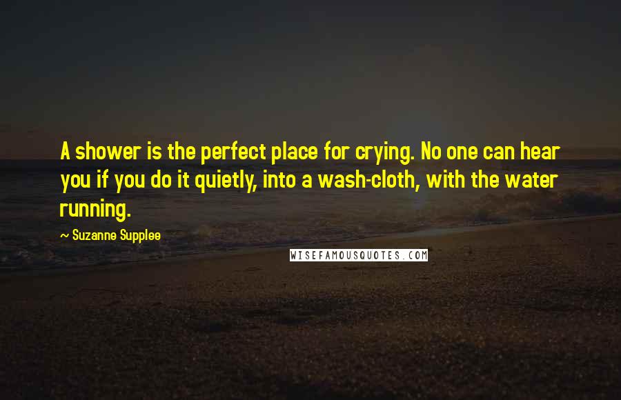 Suzanne Supplee Quotes: A shower is the perfect place for crying. No one can hear you if you do it quietly, into a wash-cloth, with the water running.