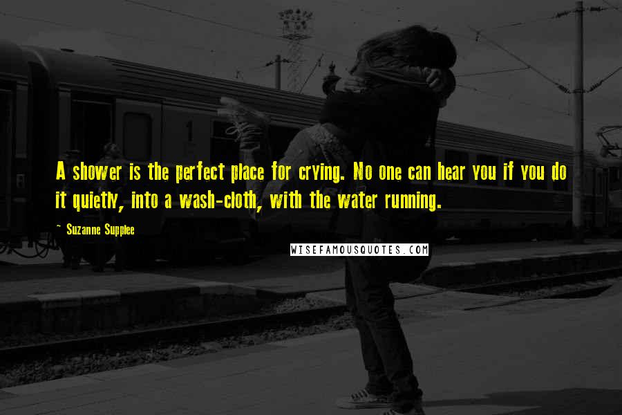 Suzanne Supplee Quotes: A shower is the perfect place for crying. No one can hear you if you do it quietly, into a wash-cloth, with the water running.