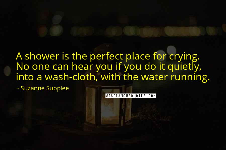 Suzanne Supplee Quotes: A shower is the perfect place for crying. No one can hear you if you do it quietly, into a wash-cloth, with the water running.